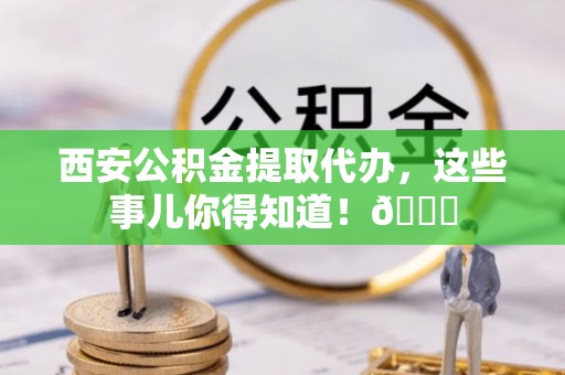 虎门西安公积金提取代办，这些事儿你得知道！😎